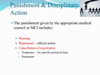 Punishment & Disciplinary
Action
 The punishment given by the appropriate medical
council or MCI includes:
 Warning
 Reprimand – official action
 Cancellation of registration
 Temporary – for specific period of time.
 Permanent
 