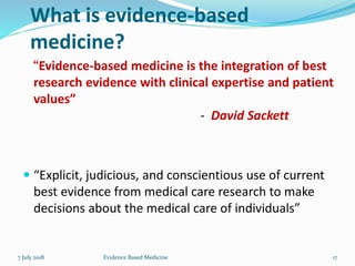What is evidence-based
medicine?
“Evidence-based medicine is the integration of best
research evidence with clinical expertise and patient
values”
- David Sackett
 “Explicit, judicious, and conscientious use of current
best evidence from medical care research to make
decisions about the medical care of individuals”
7 July 2018 17Evidence Based Medicine
 