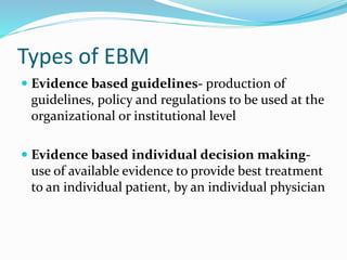 Types of EBM
 Evidence based guidelines- production of
guidelines, policy and regulations to be used at the
organizational or institutional level
 Evidence based individual decision making-
use of available evidence to provide best treatment
to an individual patient, by an individual physician
 