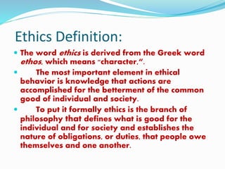 Ethics Definition:
 The word ethics is derived from the Greek word
ethos, which means "character,“.
 The most important element in ethical
behavior is knowledge that actions are
accomplished for the betterment of the common
good of individual and society.
 To put it formally ethics is the branch of
philosophy that defines what is good for the
individual and for society and establishes the
nature of obligations, or duties, that people owe
themselves and one another.
 