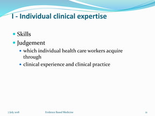 I - Individual clinical expertise
 Skills
 Judgement
 which individual health care workers acquire
through
 clinical experience and clinical practice
Evidence Based Medicine 217 July 2018
 