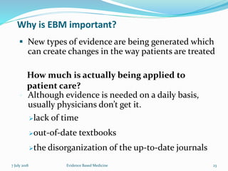 Why is EBM important?
 New types of evidence are being generated which
can create changes in the way patients are treated
 Although evidence is needed on a daily basis,
usually physicians don’t get it.
How much is actually being applied to
patient care?
lack of time
out-of-date textbooks
the disorganization of the up-to-date journals
7 July 2018 23Evidence Based Medicine
 