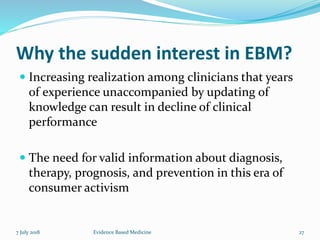 Why the sudden interest in EBM?
 Increasing realization among clinicians that years
of experience unaccompanied by updating of
knowledge can result in decline of clinical
performance
 The need for valid information about diagnosis,
therapy, prognosis, and prevention in this era of
consumer activism
7 July 2018 27Evidence Based Medicine
 
