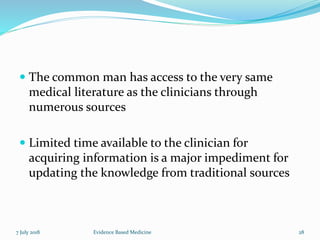  The common man has access to the very same
medical literature as the clinicians through
numerous sources
 Limited time available to the clinician for
acquiring information is a major impediment for
updating the knowledge from traditional sources
7 July 2018 28Evidence Based Medicine
 