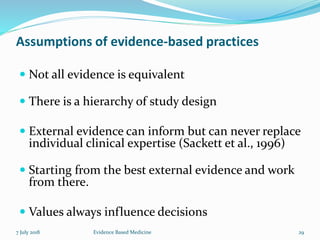 Assumptions of evidence-based practices
 Not all evidence is equivalent
 There is a hierarchy of study design
 External evidence can inform but can never replace
individual clinical expertise (Sackett et al., 1996)
 Starting from the best external evidence and work
from there.
 Values always influence decisions
7 July 2018 29Evidence Based Medicine
 
