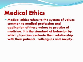Medical Ethics
 Medical ethics refers to the system of values
common to medical profession and
application of these values to practice of
medicine. It is the standard of behavior by
which physician evaluate their relationship
with their patients , colleagues and society.
 