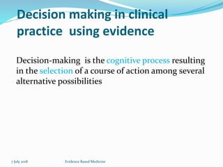 Decision making in clinical
practice using evidence
Decision-making is the cognitive process resulting
in the selection of a course of action among several
alternative possibilities
7 July 2018 Evidence Based Medicine
 