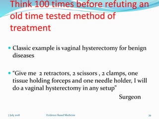 Think 100 times before refuting an
old time tested method of
treatment
 Classic example is vaginal hysterectomy for benign
diseases
 “Give me 2 retractors, 2 scissors , 2 clamps, one
tissue holding forceps and one needle holder, I will
do a vaginal hysterectomy in any setup”
Surgeon
7 July 2018 39Evidence Based Medicine
 