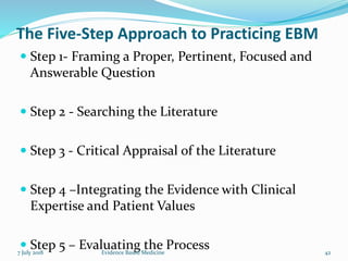 The Five-Step Approach to Practicing EBM
 Step 1- Framing a Proper, Pertinent, Focused and
Answerable Question
 Step 2 - Searching the Literature
 Step 3 - Critical Appraisal of the Literature
 Step 4 –Integrating the Evidence with Clinical
Expertise and Patient Values
 Step 5 – Evaluating the Process7 July 2018 42Evidence Based Medicine
 