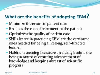 What are the benefits of adopting EBM?
 Minimize the errors in patient care
 Reduces the cost of treatment to the patient
 Optimizes the quality of patient care
 Skills learnt in practicing EBM are the very same
ones needed for being a lifelong, self-directed
learner
 Habit of accessing literature on a daily basis is the
best guarantor of ensuring advancement of
knowledge and keeping abreast of scientific
progress
7 July 2018 43Evidence Based Medicine
 