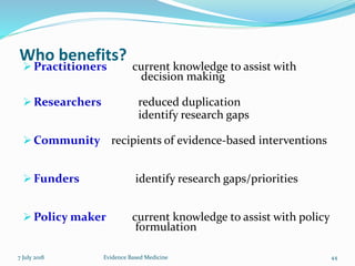 Who benefits?
 Practitioners current knowledge to assist with
decision making
 Researchers reduced duplication
identify research gaps
 Community recipients of evidence-based interventions
 Funders identify research gaps/priorities
 Policy maker current knowledge to assist with policy
formulation
7 July 2018 44Evidence Based Medicine
 