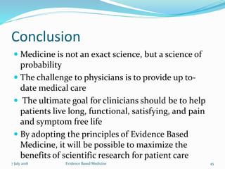 Conclusion
 Medicine is not an exact science, but a science of
probability
 The challenge to physicians is to provide up to-
date medical care
 The ultimate goal for clinicians should be to help
patients live long, functional, satisfying, and pain
and symptom free life
 By adopting the principles of Evidence Based
Medicine, it will be possible to maximize the
benefits of scientific research for patient care
7 July 2018 Evidence Based Medicine 45
 