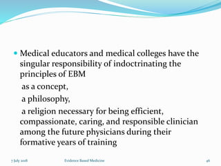  Medical educators and medical colleges have the
singular responsibility of indoctrinating the
principles of EBM
as a concept,
a philosophy,
a religion necessary for being efficient,
compassionate, caring, and responsible clinician
among the future physicians during their
formative years of training
7 July 2018 Evidence Based Medicine 46
 