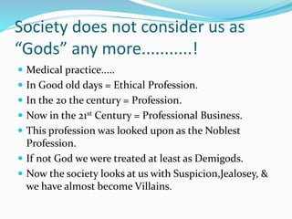 Society does not consider us as
“Gods” any more...........!
 Medical practice.....
 In Good old days = Ethical Profession.
 In the 20 the century = Profession.
 Now in the 21st Century = Professional Business.
 This profession was looked upon as the Noblest
Profession.
 If not God we were treated at least as Demigods.
 Now the society looks at us with Suspicion,Jealosey, &
we have almost become Villains.
 
