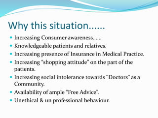 Why this situation......
 Increasing Consumer awareness......
 Knowledgeable patients and relatives.
 Increasing presence of Insurance in Medical Practice.
 Increasing “shopping attitude” on the part of the
patients.
 Increasing social intolerance towards “Doctors” as a
Community.
 Availability of ample “Free Advice”.
 Unethical & un professional behaviour.
 