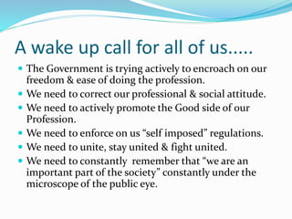 A wake up call for all of us.....
 The Government is trying actively to encroach on our
freedom & ease of doing the profession.
 We need to correct our professional & social attitude.
 We need to actively promote the Good side of our
Profession.
 We need to enforce on us “self imposed” regulations.
 We need to unite, stay united & fight united.
 We need to constantly remember that “we are an
important part of the society” constantly under the
microscope of the public eye.
 
