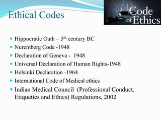 Ethical Codes
 Hippocratic Oath – 5th century BC
 Nuremberg Code -1948
 Declaration of Geneva - 1948
 Universal Declaration of Human Rights-1948
 Helsinki Declaration -1964
 International Code of Medical ethics
 Indian Medical Council (Professional Conduct,
Etiquettes and Ethics) Regulations, 2002
 
