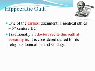 Hippocratic Oath
 One of the earliest document in medical ethics
– 5th century BC.
 Traditionally all doctors recite this oath at
swearing in. It is considered sacred for its
religious foundation and sanctity.
 