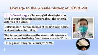 Homage to the whistle blower of COVID-19
Dr. Li Wenliang, a Chinese ophthalmologist who
tried to warn fellow practitioners about the potential
outbreak of a virus.
Unfortunately, he was accused of making false claims
and misleading the public.
The doctor had contracted the virus while treating a
glaucoma case (suffering from corona virus) in Wuhan.
Dr. Li passed away on February 7, 2020.
 