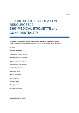 Home ISLAMIC MEDICAL EDUCATION RESOURCES029907-MEDICAL ETIQUETTE and CONFIDENTIALITYLecture for 3rd year medical students at the Kulliyah of Medicine, International Islamic University, Kuantan, Malaysia onSaturday 10th July 1999 by Prof Omar Hasan Kasule, Sr.OUTLINEBED-SIDE ETIQUETTEObligation to visit the patientEtiquette of visiting a patientAppearance of the caregiverMannerisms of the caregiverEmotional involvementCovering of awratMedical proceduresSupporting careManaging feverManaging painControl of infections DEALING WITH THE FAMILYSupportReassuranceInterferenceConflict INFORMED CONSENTChoice of physicianChoice of treatment, food, and drink CONFIDENTIALITYThe secretConcept of keeping secretsWritten RecordsBasis for medical confidentialityRelease of the information by the caregiver 1.0 BED-SIDE ETIQUETTEObligation to visit the patient, wujuub iyadat al mariidh: The ward rounds fulfil one of the social obligations of visiting the sick (KS 505).  Visiting the sick has a lot of excellence, fadhl iyadat al mariidh, (KS 505). Care givers get a lot of reward from Allah for fulfilling this social obligation in addition to the rewards for their medical work The caregiver should interact with the patient as a fellow human. The human relation has priority over the professional patient-physician relation. Some bedside visits should therefore be purely social with no medical procedures or medical discussions. Etiquette of visiting a patient, adab ‘iyadat al mariidh: The prophet regularly visited his companions who fell sick (KS 505, MB #1956). His behavior at the bedside of the patient is good guidance for both the physician and the other visitors to the patient. The books of sirah have preserved for us memories of such visits such as what the prophet said during the visit (KS 505). The following are recommended actions during a visit to the patient: supplication, dua, for the patient (KS 505, MB #1961), reading Qur'an for the patient (KS 505), and asking the patient for supplication, dua. The Qur'an is a cure, al Qur'an dawa (KS p. 338).  Dua is a cure, al dua dawau (KS p. 338). The Prophet gave us guidance on what can be said and what should not be said in the presence of the patient (KS 505). The following are enjoined: asking about the patient’s feelings, sua'al anhu, doing good/pleasing things for the patient, ihsaan, making the patient happy, tatyiib nafs al maiidh, andencouraging the patient to be patient, tashjiu al mariidh (KS 505). The patient should be discouraged from wishing for death wishing death, tamanni al mawt (KS 524). Appearance of the caregiver: The caregivers must make sure that they are clean and are dressed appropriately. The type and style of dress create impressions and convey messages. The dress, hair, and shoes of the caregiver must convey the impression of a serious, organized and disciplined person. The use of cosmetics should be limited to just covering up any defects and restoring the normal, average, and natural appearance. Excessive use of cosmetics conveys the impression of egoism and lack of seriousness. Perfumes should be used in moderation to suppress any unpleasant body odors. Excessive use, when the patient is aware that the caregiver is wearing perfume, is discouraged. Mannerisms of the caregiver: Caregivers must have a cheerful disposition, imbisaat (MB #2045). They must deal with patients with leniency, rifq (MB # 2025). They must strive to do good, ma'aruf (MB #2024). They must also have only good thoughts about their patients, husn al dhann. They must avoid evil or obscene words (MB #2026). It is important for the caregiver to have full interaction with the patient but must still observe the rules of lowering the gaze, ghadh al basar, except when medical necessity dictates otherwise. Caregivers must not be arrogant and show off (MB #2116). They must adopt an attitude of humbleness, tawadhu'u (MB #2117) all the time. Emotional involvement: It is very wrong for caregivers to adopt a detached emotionally-neutral disposition thinking that is the way of being professional. Caregivers must be loving and empathetic, tawadud & tarahum(MB #2018). They must show mercifulness, rahmat (MB #2020). The emotional involvement must however not go to the extreme of being so engrossed that rational professional judgment is impaired. Covering of awrat: Both the caregiver and patient must cover awrat as much as possible. However, the rules of covering are relaxed because of the necessity, dharurat, of medical examination and treatment. The benefit,maslahat, of medical care takes precedence over preventing the harm inherent in uncovering awrat. When it is necessary to uncover awrat, no more than what is absolutely necessary should be uncovered. To avoid any doubts, patients of the opposite gender should be examined and treated in the presence of others of the same gender. The caregivers should be sensitive to the psychological stress of patients, including children, when theirawrat is uncovered. They should seek permission from the patient before they uncover their awrat. Caregivers who have never been patients may not realize the depth of the embarrassment of being naked in front of others. An epileptic woman who was embarrassed at the uncovering of her awrat during an attack came to the prophet. He prayed for her and Allah answered the prayer (MB #1954). Medical procedures: Caregivers must be fully aware of their legal liabilities and responsibilities, mas'uliyat altabiib (Sunan Abu Daud Kitaab al diyaat baab 24, Ibn Majah Kitaab al Tibb baab 16). The rules of seeking permission, isti' dhaan, must be followed whenever caregivers approach a patient. The patient must be forewarned about the approach of the caregiver and should not be surprised. The privacy of the patient must be respected and he or she should be examined after getting permission. Medical care must be professional, competent, and considerate. Medical decisions should consider the balance of benefits and risks. The general position of the Law is to give priority to minimizing risk over maximizing benefit, dar'u al mafsadat muqaddamu ala jalbi al maslahat. Any procedures carried out must be explained very well to the patient in advance. Supporting care: The caregivers must listen to the felt needs and problems of the patients. They should ask about both medical and non-medical problems. Supportive care such as nursing care, nutrition, cleanliness, and ensuring physical comfort are as important as the medical procedures themselves. In terminal cases it is only the supporting care that can be given. Managing fever: Fever is a generalized often non-specific patho-physiological response. It is a cause of much discomfort. Caregivers should detect it early and treat it effectively. The prophet described fever as a blow of hot wind from hell-fire. He recommended using cold water to cool the body during fever (MB #1972). Any additional methods of reducing body temperature should be used. Managing pain: The caregiver should comfort the patient in pain. He can explain that there is reward, ajr, for being patient when suffering (MB #1953). The patient should persevere and not wish for death, tamanni al mawt, because of extreme pain (MB #1958, 1959, 1960). The patient should be reassured that there is eventually a cure for every ailment, dawa li kulli dai (MB #1962) so that there is no loss of hope. Control of infections: The prophet forbade a sick person visiting the healthy (KS 504) to prevent spread of infection. Precautions against spread of contagion were also recommended (MB #1969). Caregivers are obliged to make sure they have all their infectious diseases treated so that they are not a risk to their patients. 2.0 DEALING WITH THE FAMILYSupport: The family is also a victim when any member falls sick. The caregiver must provide psychological support to them. Sometimes even material support may be necessary. It should be remembered that part of the well being of the patient is to know that the family left behind is not suffering. Reassurance: Illness is a cause of much anxiety for the family. The caregiver must take time to reassure the family by explaining what is going and assuring them that the best care is being given. They must be told not to give up hope because Allah in His power can reverse the most serious or critical conditions. In communicating with the family caregivers must make sure they do not violate medical confidentiality except where it is necessary, dharurat. Involvement: Caregivers should similarly realise the importance of visits by relatives and friends and should plan their ward routines to maximize such visits. The family can be involved in some aspects of supportive care. This is helping them fulfil kindred obligations, silat al rahim. It uplifts the patient's morale to see that the family care and are around being involved. Interference: Caregivers should be on the guard to make sure that the eagerness of the family to be of assistance and to be involved does not step beyond the limits. The family may interfere with medical care causing disturbance of the medical routines. This should be resisted with firmness. Conflict: Illness is a stressful condition that generates anxiety in the family. It may initiate conflicts or aggravate existing ones. Caregivers may unwittingly find themselves in the middle of such conflicts. They should have the clarity of mind to understand that it is none of their business solving family conflicts. If they do they may regret it since they may become party to the conflict and are considered by some members of the family to favor other members. 3.0 INFORMED CONSENTChoice of physician: As long as patients are conscious and are in full control of their mental faculties, they should be consulted about choice of physicians. Minors, unconscious patients, and those who have lost legal competence can not choose physicians. Their legal representative, waliy, will have to make the decisions. The caregiver must realise that choice of a physician is a continuing resolution and must make sure that there has been no change of mind on the part of the patient or the legal guardian. Permission to treat must be sought at every visit though not necessarily in a formal way. It is illegal to treat a patient against their will unless provided for otherwise by the Law in defined exceptional circumstances. As guidance to the patient in physician selection, the following order of priority is followed: Muslim of the same gender, non-Muslim of the same gender, and Muslim of the opposite gender. Choice of treatment, food, and drink: The sunnah has given us guidance about forced feeding and forced treatment (KS 505: Sunan al Tirmidhi Kitaab al Tibb Chapter 3). The patient retains freedom to accept treatment or to reject it. The patient can not be forced to take any medication or undergoes any medical procedures. Treatment with new/experimental drugs or procedures requires informed consent. If the patient has lost legal capacity, ahliyat, by being unconscious or by losing mental capacity, the guardian, waliy, will take binding decisions on behalf of the patient. Illogical refusal of treatment or food could be grounds for finding a patient intellectually and legally incompetent making it necessary for the guardian to make the necessary decisions. Some situations of refusal of treatment are not issues of freedom of choice but have criminal implications. For example a patient with pulmonary tuberculosis who refuses treatment is committing the crime of endangering the lives of other members of the community. A parent who refuses immunization of a child is endangering the health of that child and other children in the community.  4.0 CONFIDENTIALITYThe secret, al sirr: The Qur'an mentioned the term secret in many verses (p. 570 2:77, 2:235, 2:274, 5:52, 6:3, 9:78, 10:54, 11:5, 12:19, 12:77, 13:10, 13:22, 14:30, 16:23, 16:75, 20:7, 20:62, 21:3, 25:6, 34:33, 35:29, 36:76, 43:80, 47:26, 60:1, 64:4, 66:3, 67:13, 71:9, 86:9). The term secret is relative. What may be a secret for one person may not be for another. What may be a secret in one place and at a particular time may no longer be a secret when time and place change. Secrets are of various degrees of importance. Revelation of some secrets could hurt an individual. Others can hurt the whole community or the whole ummat. Some secret information could be harmful if it is related directly to one individual but could be harmless if it is generalised. Concept of keeping secrets, kitman al sirr: Humans are capable of deliberately hiding and sitting on information (p. 986 3:72, 2:228, 2:271, 3:167, 4:42, 4:149, 5:61, 5:99, 6:28, 14:38, 21:110, 24:29, 27:25, 33:54, 60:1). Allah knows all what humans hide and reveal (p. 986 2:33). The natural default situation is for humans to divulge and share information during conversations even without being obliged or expecting any benefits. Keeping a secret therefore requires effort and discipline. Hiding information may be praiseworthy for example if a person does not reveal is iman infront of enemies, kitman al iman (p. 986 40:28). Keeping a secret, hifdh al sirr,  entrusted to you in confidence is a sign of good Islamic character (      ). You may keep your own secrets from people who are potential enemies. The Prophet taught us to rely on keeping secrets in managing our affairs, al I'itimad ala al kitman fi qadhai al hajat (     ).  Secrecy could be negative if it involves hiding the truth that should have been spread to others, kitman al haqq (p? 2:42, 2:146, 2:159, 2:173, 3:71, 3:187, 4:37, 5:15, 6:19). It is also negative to hide evidence, kitman al shahadat (p. ? 2:140, 2:283, 5:106). The basic position is to keep secrets and information and not reveal them even if there is no foreseeable harm. It is part of good Islamic character not to reveal all what a person knows. The Prophet taught that people should listen more and speak less.  Written Records: Secrets are kept within the person, al kitman fi al nafs (p. 987 2:235, 2:284, 3:29, 3:118, 3:154, 27:74, 28:69, 33:37, 40:19). With development of writing and electronic technology, we now have other ways of keeping secret information. The Qur'an mentioned the tools for producing written records as paper,sahifat (p 979 20:133, 52:2-3) and the pen, qalam (p 979 68:1, 96:4). The Qur'an used the term kitaab to refer to written records such as scriptures (p. 977 4:153, 6:7, 17:93, 21:103, 29:48, 34:44, 35:40, 37:157, 34:21, 62:5), the Qur'an (   ), the record of pre-destination, kitaab al qadr (p. 978 3;145… 57:22), the record of values,kitaab al qiyam (p. 979 98:3), the record of knowledge, kitaab al ilm (p. 979 27:40)., and correspondence letters (P. 979 27:28-29).  He process of writing was mentioned about evidence, kitabat al shahadat (p 979 43:19) and contracts, kitabat al uquud (p. 979 2:235, 2:282-283). Writing of false records was severely condemned (p 979 2:79). The prophet gave guidance about writing and writers (KS p. 452). In a modern medical environment, many records are generated about each patient. These prove a challenge as far as keeping of secrets is concerned because many people can access them. Besides their use in medical care, the records ca be used for medical education, medical research, and for legal purposes. Prevention of access to records for educational purposes may fall under the prohibition of hiding knowledge, kitman al ilm. Basis for medical confidentiality: Medical confidentiality has psychological, social, and legal bases. The psychological basis is the private and privileged relationship of trust between the patient and the caregiver. Revealing secrets that occurred to a third party is a violation of the trust. Such violation destroys future co-operation because the patient will hold back some information from the caregiver thus impairing correct diagnosis and appropriate management. The social basis lies in the prohibition of spreading rumors, namiimat(MB #2032) and backbiting. The legal basis is three Principles of the Law, qawaid al sharia, and the Law of Property. The Principle of Injury, dharar, states that an individual should not harm others or be harmed by others, la dharara wa la dhirar. The Principle of Hardship, mashaqqa, states that hardship mitigates easing of the sharia rules and obligations, al mashaqqa tajlibu al tayseer. Necessity legalizes the otherwise prohibited,al  dharuraat tubiihu al mahdhuuraat. Necessity is defined as what is required to preserve the five Purposes of the Law (religion, life progeny, property, and intellect). If any of these five is at risk, permission is given to commit an otherwise legally prohibited action. The ownership of the records is not clear. Do they belong to the patient, the caregiver that wrote them, or the institution?. Using the law of property, a product belongs to the person who made it. In this case, the patient is the 'maker' of all the medical facts that are written and should be the acknowledged owner of the records. The patient is also the only person involved who has most to lose if records are misused. Thus, the contents of the medical records can not be revealed without the express permission of the owner. The general position regarding medical records is that they are a secret that can not be revealed without specific necessity, dharurat, as defined by the law. Release of information by the patient: The patient should consider any injurious information as a secret and can not reveal it. If it is about his sins or dishonorable shameful things, fahishat, he is forbidden. The prophet condemned al mujahir. A Muslim should repent and conceal his sins (MB #2037). Release of the information by the caregiver: It is prohibited for the caregiver to use the privileged medical information he has for any personal gain. For example, he can not use his knowledge of the health of a businessperson to buy shares in a certain company. He can not advise his relatives about marrying or not marrying a certain person because of what he knows about their health. Release of information in the public interest is a more complicated situation. The question arises whether a caregiver is obliged to reveal disease in a leader or airline pilot that could endanger the public? What should the caregiver do if he knows of a patient with a contagious disease that is in the community and is endangering others? Is it a violation of privacy for the caregiver to share medical information with other caregivers caring for the same patient? What about using the data for medical research or medical education? How much can the caregiver tell the relatives of the patient without compromising the regulation of keeping secrets? What should the caregiver do if approached by law enforcement agencies asking for specific medical information that can help them solve a crime? Can a caregiver testify in court against his patient using information obtained during the medical examination? All these are questions for which no easy answers can be given most of the time. The simplest situation is when the patient, the owner of the records, consents to their release provided no other individual is directly hurt by such a release. There are situations in which over-riding public interest will require refusing to release information even if the patient consents. If the patient or his guardian do not consent, the caregiver can not release information except in situations of legal necessity, dharurat, as defined above. Education, research, and crime investigations do not fall under the category of necessity. In cases of court litigation. The caregiver could testify in criminal cases that involve dhulm. The Qur'an forbids the revelation of the shameful unless there is dhulm (p 308 4:148, 24:19). The caregiver can not give false testimony (MB #1176). One of the ways for the caregiver to decrease his risk of revealing secret information is to have only the minimum needed for his work. This means that during history taking only those questions directly related to the medical problem should be asked. There should be no probing or digging for unrelated facts. © professor Omar Hasan Kasule July 1999                             