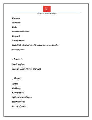 School of Health Sciences
Cyanosis:
Jaundice:
Pallor:
Periorbital edema:
Proptosis:
Any skin rash:
Facial hair distribution: (hirsutism in case of females)
Parotid gland:
. Mouth:
Teeth hygiene:
Tongue: (color, texture and size)
. Hand:
*Nails:
Clubbing:
Koilonychias:
Splinter hemorrhages:
Leuchonychia:
Pitting of nails:
 