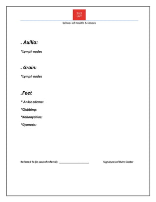 School of Health Sciences
. Axilla:
*Lymph nodes
. Groin:
*Lymph nodes
.Feet
* Ankleedema:
*Clubbing:
*Koilonychias:
*Cyanosis:
ReferredTo (in case of referral): ______________________ Signaturesof Duty Doctor
 
