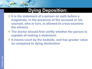 Dying Deposition:
                It is the statement of a person on oath before a
                 magistrate, in the presence of the accused or his
                 counsel, who in turn, is allowed to cross-examine
                 the witness.
                The doctor should first certify whether the person is
                 capable of making a statement.
                It means court by the bedside, and has greater value
                 as compared to dying declaration
Company Logo
 
