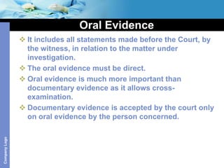 Oral Evidence
                It includes all statements made before the Court, by
                 the witness, in relation to the matter under
                 investigation.
                The oral evidence must be direct.
                Oral evidence is much more important than
                 documentary evidence as it allows cross-
                 examination.
                Documentary evidence is accepted by the court only
                 on oral evidence by the person concerned.
Company Logo
 