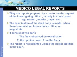 MEDICO LEGAL REPORTS
                They are reports prepared by a doctor on the request
                 of the investigating officer , usually in crime cases
                             eg: assault , murder , rape , etc.
                The examination of the dead body is made , when
                 there is requisition from a police officer or
                 magistrate
                It consist of two parts
                        1)The facts observed on examination
                        2) the opinion drawn from the facts
                The report is not admitted unless the doctor testifies
                 in the court.
Company Logo
 
