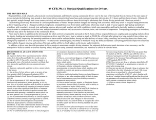49 CFR 391.41 Physical Qualifications for Drivers
THE DRIVER'S ROLE
Responsibilities, work schedules, physical and emotional demands, and lifestyles among commercial drivers vary by the type of driving that they do. Some of the main types of
drivers include the following: turn around or short relay (drivers return to their home base each evening); long relay (drivers drive 9-11 hours and then have at least a 10-hour off-
duty period), straight through haul (cross country drivers); and team drivers (drivers share the driving by alternating their 5-hour driving periods and 5-hour rest periods.)
The following factors may be involved in a driver's performance of duties: abrupt schedule changes and rotating work schedules, which may result in irregular sleep patterns and
a driver beginning a trip in a fatigued condition; long hours; extended time away from family and friends, which may result in lack of social support; tight pickup and delivery
schedules, with irregularity in work, rest, and eating patterns, adverse road, weather and traffic conditions, which may cause delays and lead to hurriedly loading or unloading
cargo in order to compensate for the lost time; and environmental conditions such as excessive vibration, noise, and extremes in temperature. Transporting passengers or hazardous
materials may add to the demands on the commercial driver.
There may be duties in addition to the driving task for which a driver is responsible and needs to be fit. Some of these responsibilities are: coupling and uncoupling trailer(s) from
the tractor, loading and unloading trailer(s) (sometimes a driver may lift a heavy load or unload as much as 50,000 lbs. of freight after sitting for a long period of time without any
stretching period); inspecting the operating condition of tractor and/or trailer(s) before, during and after delivery of cargo; lifting, installing, and removing heavy tire chains; and,
lifting heavy tarpaulins to cover open top trailers. The above tasks demand agility, the ability to bend and stoop, the ability to maintain a crouching position to inspect the underside
of the vehicle, frequent entering and exiting of the cab, and the ability to climb ladders on the tractor and/or trailer(s).
In addition, a driver must have the perceptual skills to monitor a sometimes complex driving situation, the judgment skills to make quick decisions, when necessary, and the
manipulative skills to control an oversize steering wheel, shift gears using a manual transmission, and maneuver a vehicle in crowded areas.
_________________________________________________________________________________________________________________________________
§391.41 PHYSICAL QUALIFICATIONS FOR
DRIVERS
(a) A person shall not drive a commercial motor vehicle
unless he is physically qualified to do so and, except as
provided in §391.67, has on his person the original, or a
photographic copy, of a medical examiner's certificate that
he is physically qualified to drive a commercial motor
vehicle.
(b) A person is physically qualified to drive a motor vehicle
if that person:
(1) Has no loss of a foot, a leg, a hand, or an arm, or has
been granted a Skill Performance Evaluation (SPE)
Certificate (formerly Limb Waiver Program) pursuant to
§391.49.
(2) Has no impairment of: (i) A hand or finger which
interferes with prehension or power grasping; or (ii) An
arm, foot, or leg which interferes with the ability to perform
normal tasks associated with operating a commercial motor
vehicle; or any other significant limb defect or limitation
which interferes with the ability to perform normal tasks
associated with operating a commercial motor vehicle; or
has been granted a SPE Certificate pursuant to §391.49.
(3) Has no established medical history or clinical diagnosis
of diabetes mellitus currently requiring insulin for control;
(4) Has no current clinical diagnosis of myocardial
infarction, angina pectoris, coronary insufficiency,
thrombosis, or any other cardiovascular disease of a variety
known to be accompanied by syncope, dyspnea, collapse,
or congestive cardiac failure.
(5) Has no established medical history or clinical diagnosis
of a respiratory dysfunction likely to interfere with his
ability to control and drive a commercial motor vehicle
safely.
(6) Has no current clinical diagnosis of high blood pressure
likely to interfere with his ability to operate a commercial
motor vehicle safely.
(7) Has no established medical history or clinical diagnosis
of rheumatic, arthritic, orthopedic, muscular,
neuromuscular, or vascular disease which interferes with
his ability to control and operate a commercial motor
vehicle safely.
(8) Has no established medical history or clinical diagnosis
of epilepsy or any other condition which is likely to cause
loss of consciousness or any loss of ability to control a
commercial motor vehicle;
(9) Has no mental, nervous, organic, or functional disease
or psychiatric disorder likely to interfere with his ability to
drive a commercial motor vehicle safely;
(10) Has distant visual acuity of at least 20/40 (Snellen) in
each eye without corrective lenses or visual acuity
separately corrected to 20/40 (Snellen) or better with
corrective lenses, distant binocular acuity of at least 20/40
(Snellen) in both eyes with or without corrective lenses,
field of vision of at least 70degrees in the horizontal
meridian in each eye, and the ability to recognize the colors
of traffic signals and devices showing standard red, green
and amber;
(11) First perceives a forced whispered voice in the better
ear not less than 5 feet with or without the use of a hearing
aid, or, if tested by use of an audiometric device, does not
have an average hearing loss in the better ear greater than
40 decibels at 500 Hz, 1,000 Hz and 2,000 Hz with or
without a hearing device when the audiometric device is
calibrated to the American National Standard (formerly
ASA Standard) Z24.5-1951;
(12)(i) Does not use any drug or substance identified in 21
CFR 1308.11 Schedule I, an amphetamine, a narcotic, or
other habit-forming drug.
(ii) Does not use any non-Schedule I drug or substance that
is identified in the other Schedules in 21 part 1308 except
when the use is prescribed by a licensed medical
practitioner, as defined in § 382.107, who is familiar with
the driver’s medical history and has advised the driver that
the substance will not adversely affect the driver’s ability to
safely operate a commercial motor vehicle.
(13) Has no current clinical diagnosis of
alcoholism.
 