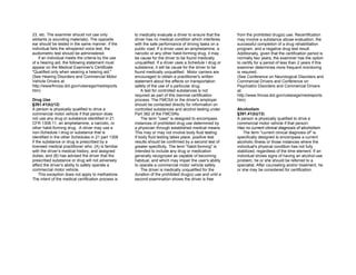 23, etc. The examiner should not use only
sibilants (s sounding materials). The opposite
ear should be tested in the same manner. If the
individual fails the whispered voice test, the
audiometric test should be administered.
If an individual meets the criteria by the use
of a hearing aid, the following statement must
appear on the Medical Examiner's Certificate
"Qualified only when wearing a hearing aid."
(See Hearing Disorders and Commercial Motor
Vehicle Drivers at:
http://www/fmcsa.dot.gov/rulesregs/medreports.
htm)
Drug Use
§391.41(b)(12)
A person is physically qualified to drive a
commercial motor vehicle if that person does
not use any drug or substance identified in 21
CFR 1308.11, an amphetamine, a narcotic, or
other habit-forming drug. A driver may use a
non-Schedule I drug or substance that is
identified in the other Schedules in 21 part 1308
if the substance or drug is prescribed by a
licensed medical practitioner who: (A) is familiar
with the driver’s medical history, and assigned
duties; and (B) has advised the driver that the
prescribed substance or drug will not adversely
affect the driver’s ability to safely operate a
commercial motor vehicle.
This exception does not apply to methadone.
The intent of the medical certification process is
to medically evaluate a driver to ensure that the
driver has no medical condition which interferes
with the safe performance of driving tasks on a
public road. If a driver uses an amphetamine, a
narcotic or any other habit-forming drug, it may
be cause for the driver to be found medically
unqualified. If a driver uses a Schedule I drug or
substance, it will be cause for the driver to be
found medically unqualified. Motor carriers are
encouraged to obtain a practitioner's written
statement about the effects on transportation
safety of the use of a particular drug.
A test for controlled substances is not
required as part of this biennial certification
process. The FMCSA or the driver's employer
should be contacted directly for information on
controlled substances and alcohol testing under
Part 382 of the FMCSRs.
The term "uses" is designed to encompass
instances of prohibited drug use determined by
a physician through established medical means.
This may or may not involve body fluid testing.
If body fluid testing takes place, positive test
results should be confirmed by a second test of
greater specificity. The term "habit-forming" is
intended to include any drug or medication
generally recognized as capable of becoming
habitual, and which may impair the user's ability
to operate a commercial motor vehicle safely.
The driver is medically unqualified for the
duration of the prohibited drug(s) use and until a
second examination shows the driver is free
from the prohibited drug(s) use. Recertification
may involve a substance abuse evaluation, the
successful completion of a drug rehabilitation
program, and a negative drug test result.
Additionally, given that the certification period is
normally two years, the examiner has the option
to certify for a period of less than 2 years if this
examiner determines more frequent monitoring
is required.
(See Conference on Neurological Disorders and
Commercial Drivers and Conference on
Psychiatric Disorders and Commercial Drivers
at:
http://www.fmcsa.dot.gov/rulesregs/medreports.
htm)
Alcoholism
§391.41(b)(13)
A person is physically qualified to drive a
commercial motor vehicle if that person:
Has no current clinical diagnosis of alcoholism.
The term "current clinical diagnosis of" is
specifically designed to encompass a current
alcoholic illness or those instances where the
individual's physical condition has not fully
stabilized, regardless of the time element. If an
individual shows signs of having an alcohol-use
problem, he or she should be referred to a
specialist. After counseling and/or treatment, he
or she may be considered for certification.
 