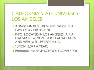 CALIFORNIA STATE UNIVERSITY-
LOS ANGELES
 ADMISSION   REQUIREMENTS: WEIGHTED
  GPA OF 3.9 OR HIGHER.
 INFO: LOCATED IN LOS ANGELES, A.K.A
  CAL STATE LA, VERY GOOD ACADEMICS,
  AND VERY WELL PERFORMING.
 TUTION: 6,374 A YEAR.
 Prerequisites: HIGH SCHOOL COMPLETION.
 