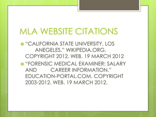 MLA WEBSITE CITATIONS
 “CALIFORNIA  STATE UNIVERSITY, LOS
     ANEGELES.” WIKIPEDIA.ORG.
  COPYRIGHT 2012. WEB. 19 MARCH 2012
 “FORENSIC MEDICAL EXAMINER: SALARY
  AND      CAREER INFORMATION.”
  EDUCATION-PORTAL.COM. COPYRIGHT
  2003-2012. WEB. 19 MARCH 2012.
 