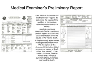 Medical Examiner’s Preliminary Report
              •The medical examiners use
               the Preliminary Reports to
               determine the nature of the
                 accident or conclusions
               regarding the causes of the
                           fatality.
                     •Medical examiners
            investigate fatal accidents and
              publish reports to obtain and
               utilize information about the
               cause of the victims death.
             •The preliminary report allows
              investigators to break down:
                    the description of the
              deceased, information about
              occurrence, means of death
                (other than natural), crime
                scene conditions, medical
                  history and a narrative
               summary of circumstances
                     surrounding death.
 