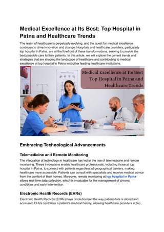 Medical Excellence at Its Best: Top Hospital in
Patna and Healthcare Trends
The realm of healthcare is perpetually evolving, and the quest for medical excellence
continues to drive innovation and change. Hospitals and healthcare providers, particularly
top hospital in Patna, are at the forefront of these transformations, seeking to provide the
best possible care to their patients. In this article, we will explore the current trends and
strategies that are shaping the landscape of healthcare and contributing to medical
excellence at top hospital in Patna and other leading healthcare institutions.
Embracing Technological Advancements
Telemedicine and Remote Monitoring
The integration of technology in healthcare has led to the rise of telemedicine and remote
monitoring. These innovations enable healthcare professionals, including those at top
hospital in Patna, to connect with patients regardless of geographical barriers, making
healthcare more accessible. Patients can consult with specialists and receive medical advice
from the comfort of their homes. Moreover, remote monitoring at top hospital in Patna
allows real-time data collection, which is invaluable for the management of chronic
conditions and early intervention.
Electronic Health Records (EHRs)
Electronic Health Records (EHRs) have revolutionized the way patient data is stored and
accessed. EHRs centralize a patient's medical history, allowing healthcare providers at top
 