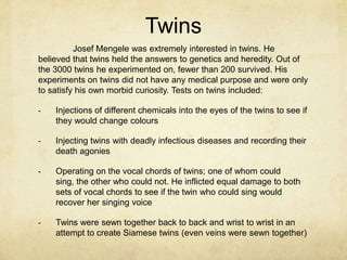 Twins
          Josef Mengele was extremely interested in twins. He
believed that twins held the answers to genetics and heredity. Out of
the 3000 twins he experimented on, fewer than 200 survived. His
experiments on twins did not have any medical purpose and were only
to satisfy his own morbid curiosity. Tests on twins included:

-   Injections of different chemicals into the eyes of the twins to see if
    they would change colours

-   Injecting twins with deadly infectious diseases and recording their
    death agonies

-   Operating on the vocal chords of twins; one of whom could
    sing, the other who could not. He inflicted equal damage to both
    sets of vocal chords to see if the twin who could sing would
    recover her singing voice

-   Twins were sewn together back to back and wrist to wrist in an
    attempt to create Siamese twins (even veins were sewn together)
 