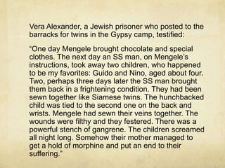 Vera Alexander, a Jewish prisoner who posted to the
barracks for twins in the Gypsy camp, testified:
“One day Mengele brought chocolate and special
clothes. The next day an SS man, on Mengele‟s
instructions, took away two children, who happened
to be my favorites: Guido and Nino, aged about four.
Two, perhaps three days later the SS man brought
them back in a frightening condition. They had been
sewn together like Siamese twins. The hunchbacked
child was tied to the second one on the back and
wrists. Mengele had sewn their veins together. The
wounds were filthy and they festered. There was a
powerful stench of gangrene. The children screamed
all night long. Somehow their mother managed to
get a hold of morphine and put an end to their
suffering.”
 
