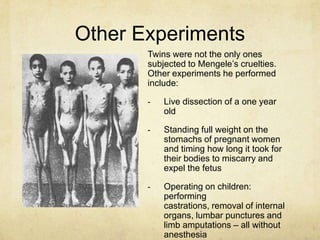 Other Experiments
       Twins were not the only ones
       subjected to Mengele‟s cruelties.
       Other experiments he performed
       include:

       -   Live dissection of a one year
           old

       -   Standing full weight on the
           stomachs of pregnant women
           and timing how long it took for
           their bodies to miscarry and
           expel the fetus

       -   Operating on children:
           performing
           castrations, removal of internal
           organs, lumbar punctures and
           limb amputations – all without
           anesthesia
 