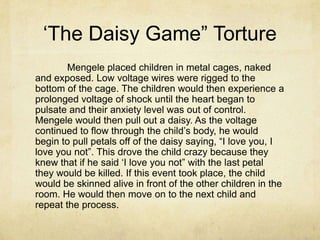 „The Daisy Game” Torture
        Mengele placed children in metal cages, naked
and exposed. Low voltage wires were rigged to the
bottom of the cage. The children would then experience a
prolonged voltage of shock until the heart began to
pulsate and their anxiety level was out of control.
Mengele would then pull out a daisy. As the voltage
continued to flow through the child‟s body, he would
begin to pull petals off of the daisy saying, “I love you, I
love you not”. This drove the child crazy because they
knew that if he said „I love you not” with the last petal
they would be killed. If this event took place, the child
would be skinned alive in front of the other children in the
room. He would then move on to the next child and
repeat the process.
 