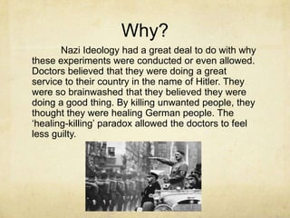 Why?
       Nazi Ideology had a great deal to do with why
these experiments were conducted or even allowed.
Doctors believed that they were doing a great
service to their country in the name of Hitler. They
were so brainwashed that they believed they were
doing a good thing. By killing unwanted people, they
thought they were healing German people. The
„healing-killing‟ paradox allowed the doctors to feel
less guilty.
 
