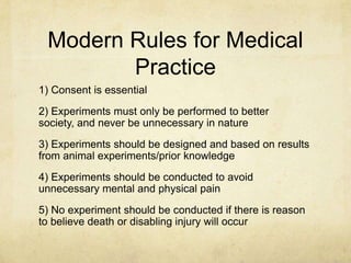 Modern Rules for Medical
        Practice
1) Consent is essential
2) Experiments must only be performed to better
society, and never be unnecessary in nature
3) Experiments should be designed and based on results
from animal experiments/prior knowledge
4) Experiments should be conducted to avoid
unnecessary mental and physical pain
5) No experiment should be conducted if there is reason
to believe death or disabling injury will occur
 