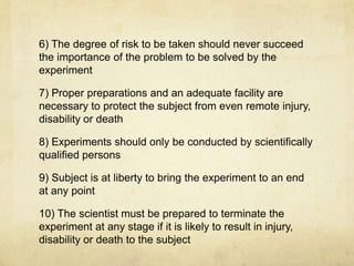 6) The degree of risk to be taken should never succeed
the importance of the problem to be solved by the
experiment

7) Proper preparations and an adequate facility are
necessary to protect the subject from even remote injury,
disability or death

8) Experiments should only be conducted by scientifically
qualified persons

9) Subject is at liberty to bring the experiment to an end
at any point

10) The scientist must be prepared to terminate the
experiment at any stage if it is likely to result in injury,
disability or death to the subject
 