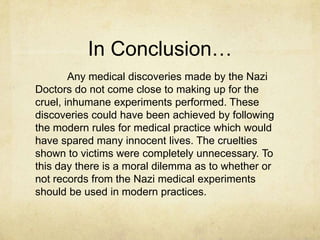 In Conclusion…
        Any medical discoveries made by the Nazi
Doctors do not come close to making up for the
cruel, inhumane experiments performed. These
discoveries could have been achieved by following
the modern rules for medical practice which would
have spared many innocent lives. The cruelties
shown to victims were completely unnecessary. To
this day there is a moral dilemma as to whether or
not records from the Nazi medical experiments
should be used in modern practices.
 