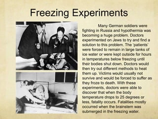 Freezing Experiments
                     Many German soldiers were
          fighting in Russia and hypothermia was
          becoming a huge problem. Doctors
          experimented on Jews to try and find a
          solution to this problem. The „patients‟
          were forced to remain in large tanks of
          ice water or were kept outside for hours
          in temperatures below freezing until
          their bodies shut down. Doctors would
          then try out different methods to heat
          them up. Victims would usually not
          survive and would be forced to suffer as
          they froze to death. With these
          experiments, doctors were able to
          discover that when the body
          temperature drops to 25 degrees or
          less, fatality occurs. Fatalities mostly
          occurred when the brainstem was
          submerged in the freezing water.
 