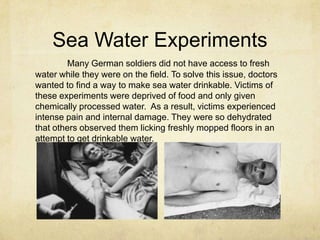 Sea Water Experiments
        Many German soldiers did not have access to fresh
water while they were on the field. To solve this issue, doctors
wanted to find a way to make sea water drinkable. Victims of
these experiments were deprived of food and only given
chemically processed water. As a result, victims experienced
intense pain and internal damage. They were so dehydrated
that others observed them licking freshly mopped floors in an
attempt to get drinkable water.
 