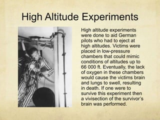 High Altitude Experiments
            High altitude experiments
            were done to aid German
            pilots who had to eject at
            high altitudes. Victims were
            placed in low-pressure
            chambers that could mimic
            conditions of altitudes up to
            66 000 ft. Eventually, the lack
            of oxygen in these chambers
            would cause the victims brain
            and lungs to swell, resulting
            in death. If one were to
            survive this experiment then
            a vivisection of the survivor‟s
            brain was performed.
 