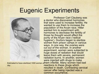 Eugenic Experiments
                                                   Professor Carl Clauberg was
                                         a doctor who discovered hormones
                                         that were used to increase fertility. He
                                         wanted to use them to increase the
                                         population of the Aryan race. Hitler
                                         wanted him to experiment with
                                         hormones to decrease the fertility of
                                         those he thought would effect the
                                         purity of the Aryan race („radical
                                         hygiene‟). Doctors began to sterilize
                                         women from prison camps in various
                                         ways. In one way, the ovaries were
                                         cut out of the woman. In another
                                         experiment, women were subjected to
                                         huge doses of radiation that would
                                         leave them with severe, permanent
                                         radiation burns. In another, women
                                         were injected with drugs to make
Estimated to have sterilized 1000 women athem infertile. Many women had bad
day                                      reactions to these drugs which
                                         resulted in death. Contracting cervical
                                         cancer after being injected was a
                                         common occurrence.
 