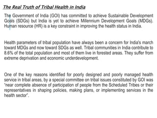 The Real Truth of Tribal Health in India
The Government of India (GOI) has committed to achieve Sustainable Development
Goals (SDGs) but India is yet to achieve Millennium Development Goals (MDGs).
Human resource (HR) is a key constraint in improving the health status in India.
Health parameters of tribal population have always been a concern for India's march
toward MDGs and now toward SDGs as well. Tribal communities in India contribute to
8.6% of the total population and most of them live in forested areas. They suffer from
extreme deprivation and economic underdevelopment.
One of the key reasons identified for poorly designed and poorly managed health
service in tribal areas, by a special committee on tribal issues constituted by GOI was
“near complete absence of participation of people from the Scheduled Tribes or their
representatives in shaping policies, making plans, or implementing services in the
health sector”.
 