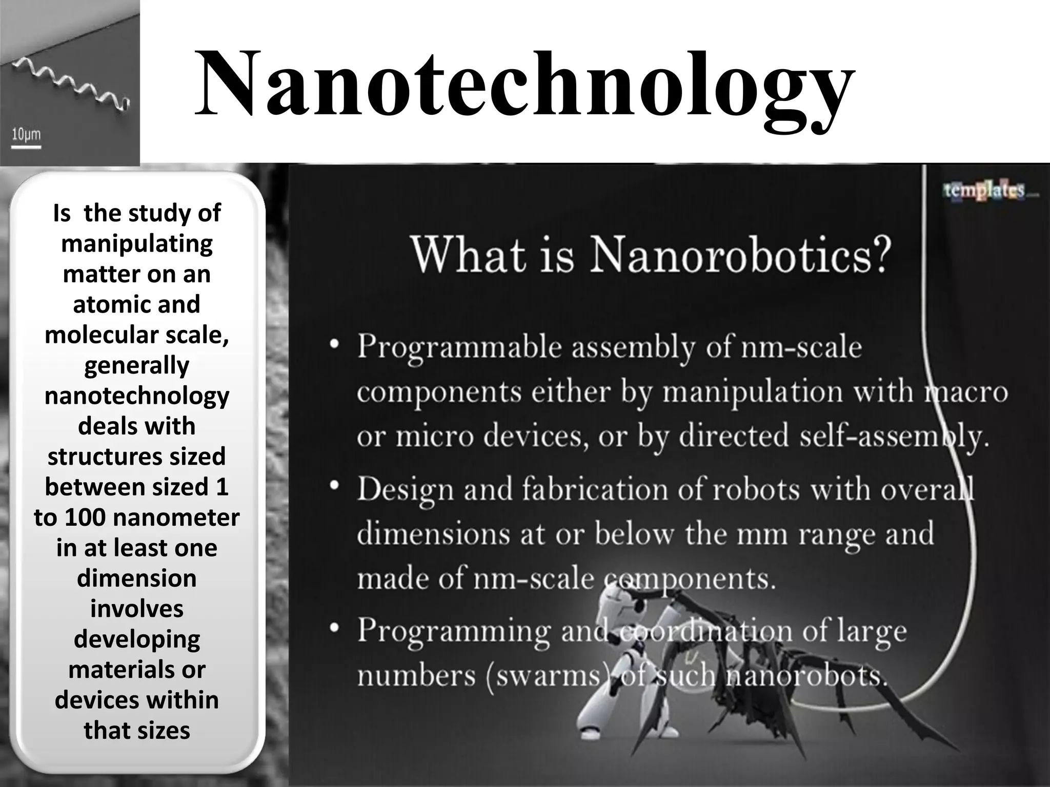 Nanotechnology Is the study of manipulating matter on an atomic and molecular scale, generally nanotechnology deals with structures sized between sized 1 to 100 nanometer in at least one dimension involves developing materials or devices within that sizes  