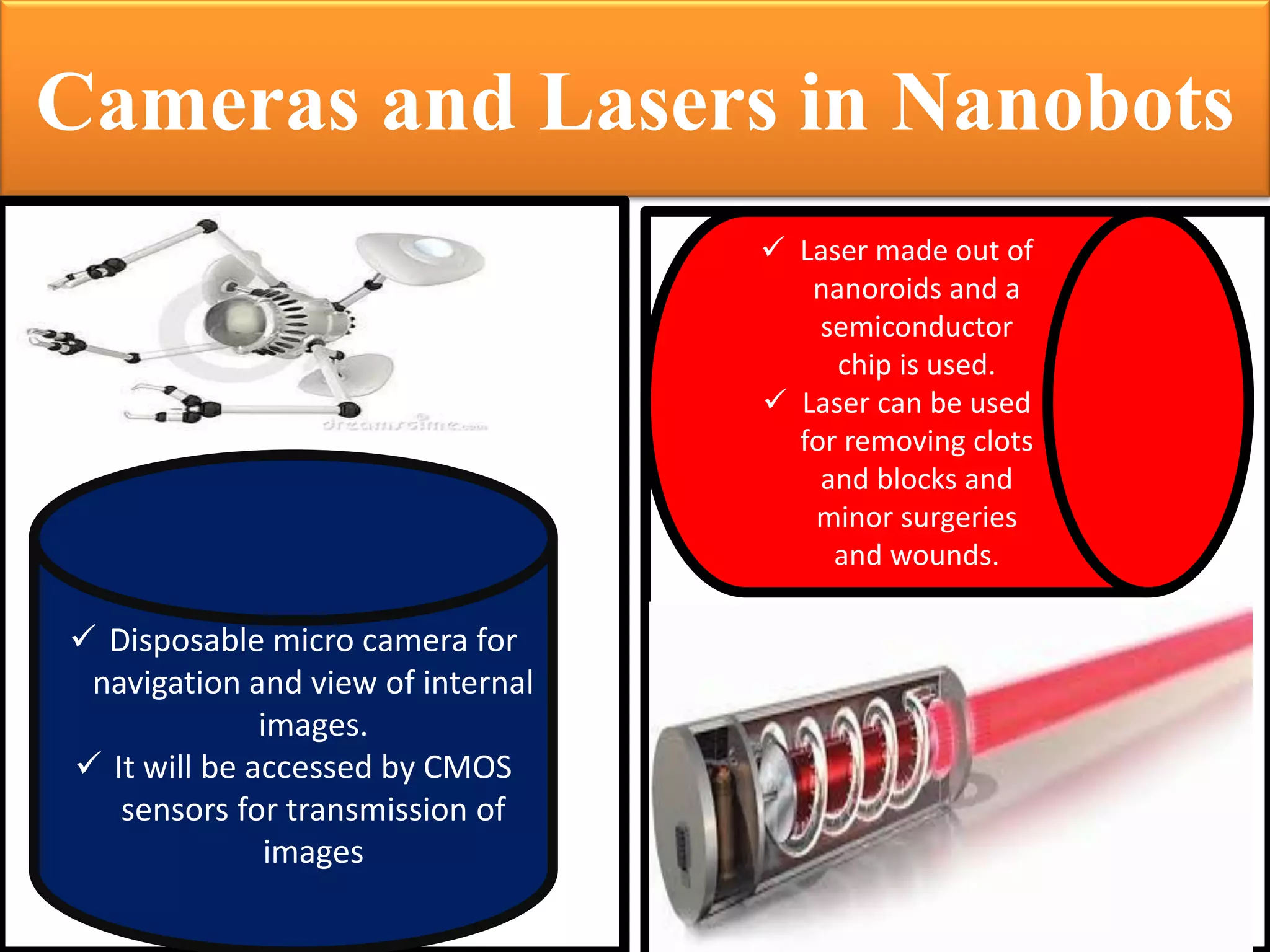 Cameras and Lasers in Nanobots 
Disposable micro camera for navigation and view of internal images. 
It will be accessed by CMOS sensors for transmission of images 
Laser made out of nanoroids and a semiconductor chip is used. 
Laser can be used for removing clots and blocks and minor surgeries and wounds.  